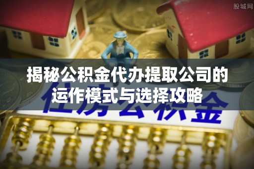 封丘揭秘公积金代办提取公司的运作模式与选择攻略
