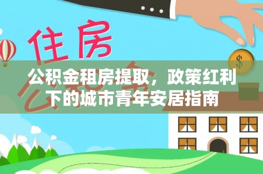 封丘公积金租房提取，政策红利下的城市青年安居指南