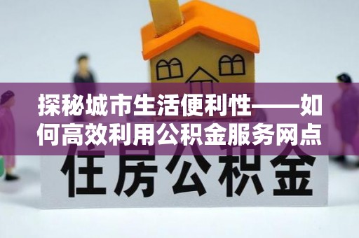 封丘探秘城市生活便利性——如何高效利用公积金服务网点查询工具