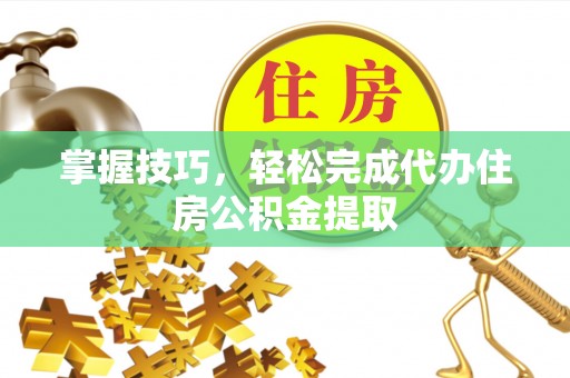 封丘掌握技巧，轻松完成代办住房公积金提取
