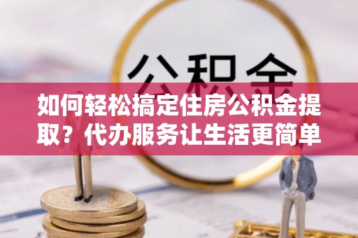 封丘如何轻松搞定住房公积金提取？代办服务让生活更简单