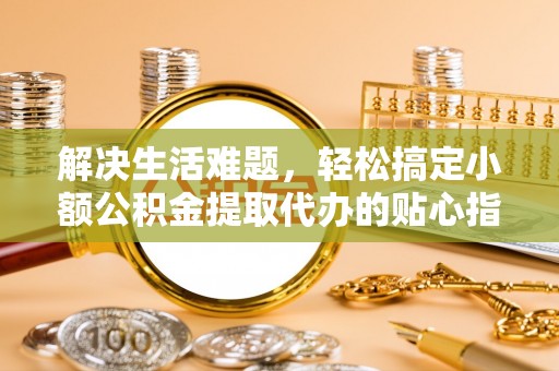 封丘解决生活难题，轻松搞定小额公积金提取代办的贴心指南