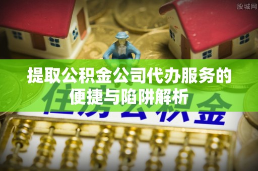 封丘提取公积金公司代办服务的便捷与陷阱解析