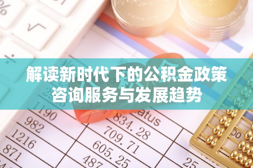 封丘解读新时代下的公积金政策咨询服务与发展趋势