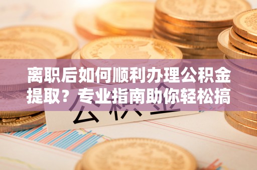 封丘离职后如何顺利办理公积金提取？专业指南助你轻松搞定