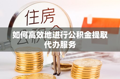 封丘如何高效地进行公积金提取代办服务