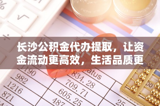 封丘长沙公积金代办提取，让资金流动更高效，生活品质更优越