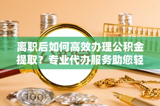 封丘离职后如何高效办理公积金提取？专业代办服务助您轻松搞定