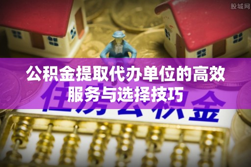 封丘公积金提取代办单位的高效服务与选择技巧