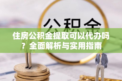 封丘住房公积金提取可以代办吗？全面解析与实用指南