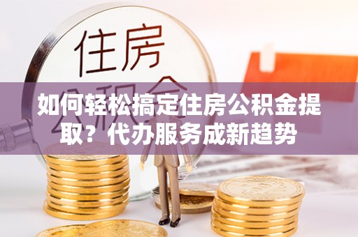 封丘如何轻松搞定住房公积金提取？代办服务成新趋势
