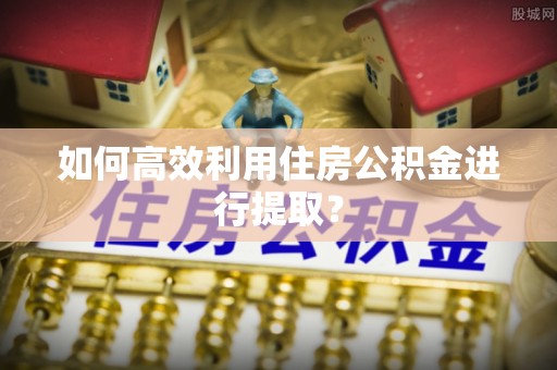 封丘如何高效利用住房公积金进行提取？
