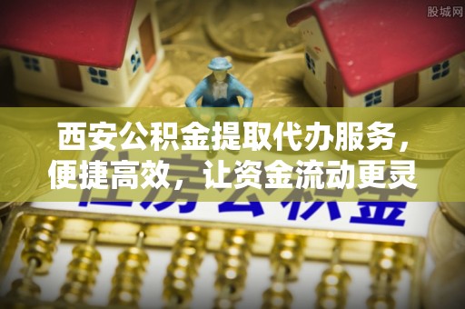 封丘西安公积金提取代办服务，便捷高效，让资金流动更灵活