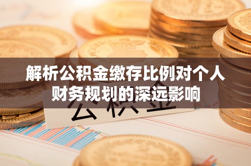 封丘解析公积金缴存比例对个人财务规划的深远影响