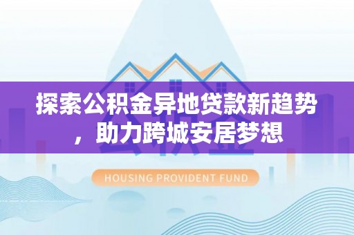封丘探索公积金异地贷款新趋势，助力跨城安居梦想