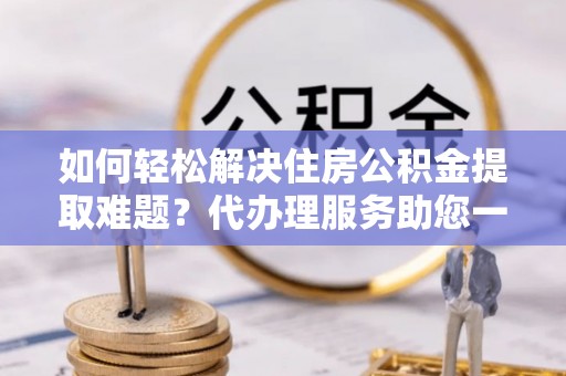 封丘如何轻松解决住房公积金提取难题？代办理服务助您一臂之力