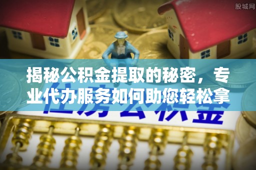 封丘揭秘公积金提取的秘密，专业代办服务如何助您轻松拿钱