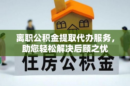 封丘离职公积金提取代办服务，助您轻松解决后顾之忧