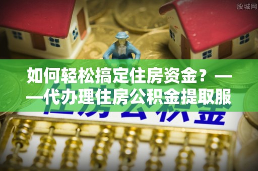 封丘如何轻松搞定住房资金？——代办理住房公积金提取服务全解析
