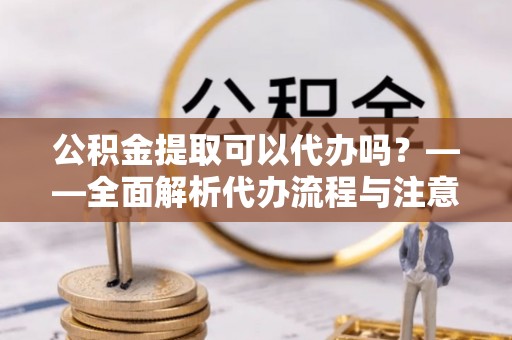 封丘公积金提取可以代办吗？——全面解析代办流程与注意事项